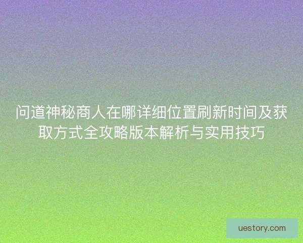问道神秘商人在哪详细位置刷新时间及获取方式全攻略版本解析与实用技巧