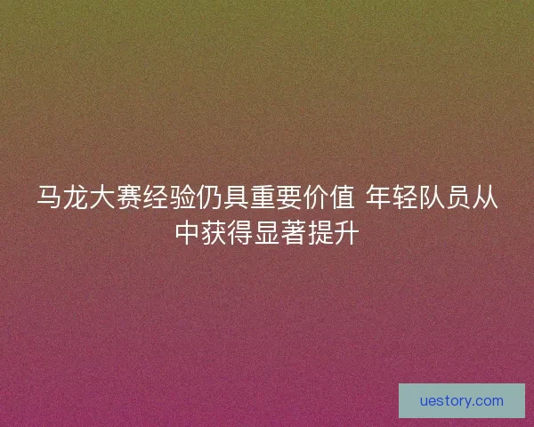 马龙大赛经验仍具重要价值 年轻队员从中获得显著提升