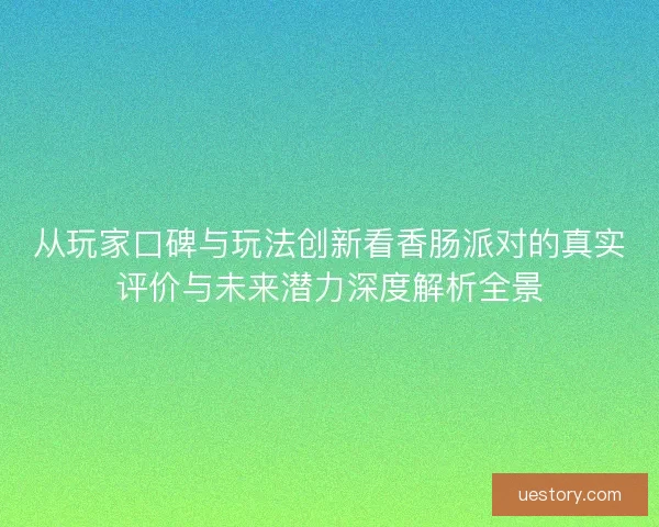 从玩家口碑与玩法创新看香肠派对的真实评价与未来潜力深度解析全景