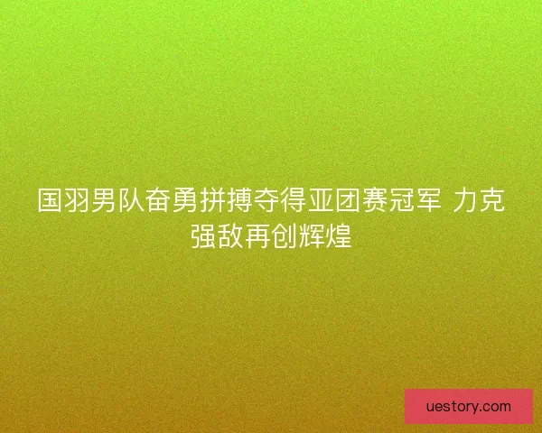 国羽男队奋勇拼搏夺得亚团赛冠军 力克强敌再创辉煌