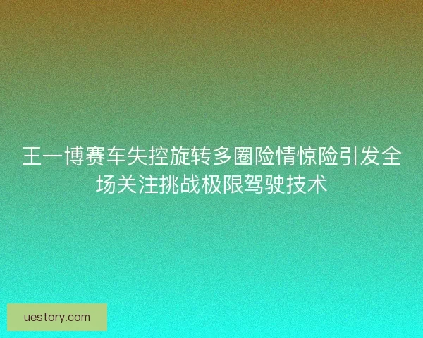 王一博赛车失控旋转多圈险情惊险引发全场关注挑战极限驾驶技术