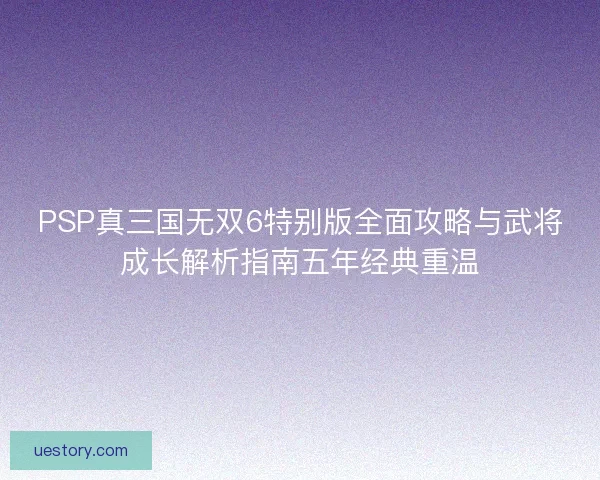 PSP真三国无双6特别版全面攻略与武将成长解析指南五年经典重温