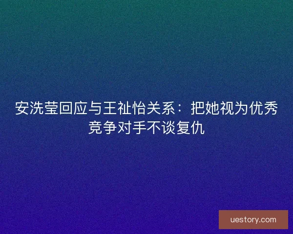 安洗莹回应与王祉怡关系:把她视为优秀竞争对手不谈复仇 安洗莹回应与王祉怡关系:把她视为优秀竞争对手不谈复仇