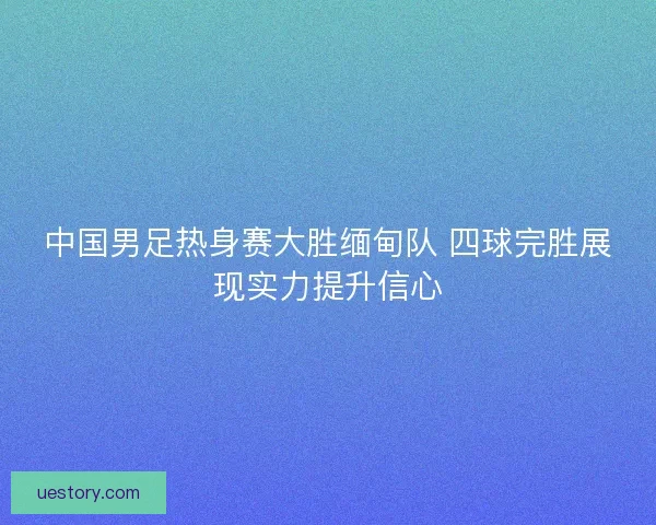 中国男足热身赛大胜缅甸队 四球完胜展现实力提升信心