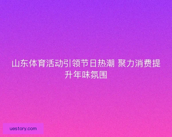 山东体育活动引领节日热潮 聚力消费提升年味氛围 山东体育活动引领节日热潮 聚力消费提升年味氛围