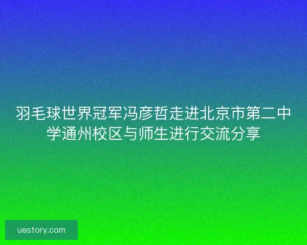羽毛球世界冠军冯彦哲走进北京市第二中学通州校区与师生进行交流分享