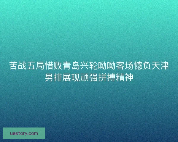 苦战五局惜败青岛兴轮呦呦客场憾负天津男排展现顽强拼搏精神 苦战五局惜败青岛兴轮呦呦客场憾负天津男排展现顽强拼搏精神