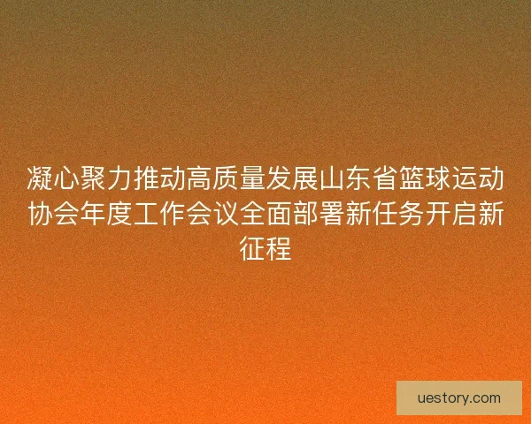 凝心聚力推动高质量发展山东省篮球运动协会年度工作会议全面部署新任务开启新征程