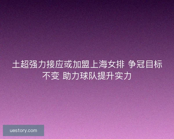 土超强力接应或加盟上海女排 争冠目标不变 助力球队提升实力