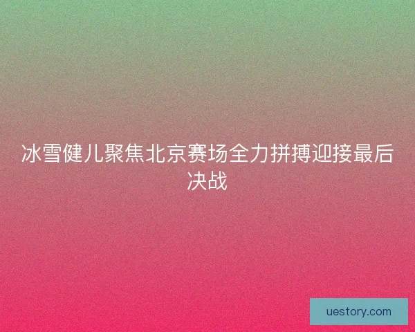 冰雪健儿聚焦北京赛场全力拼搏迎接最后决战