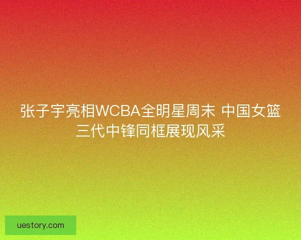 张子宇亮相WCBA全明星周末 中国女篮三代中锋同框展现风采