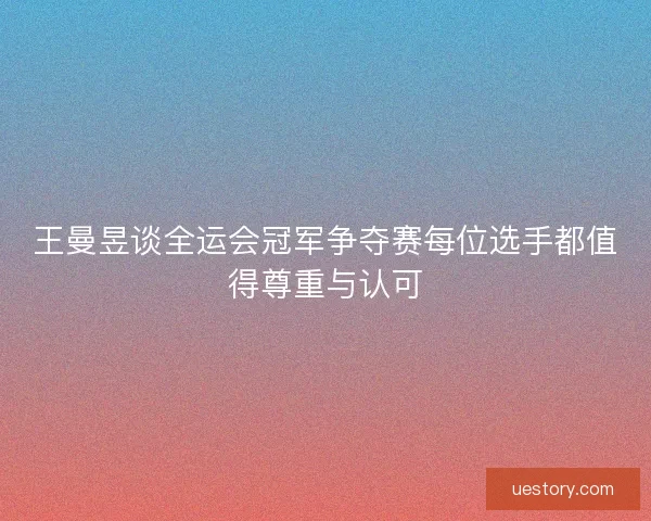 王曼昱谈全运会冠军争夺赛每位选手都值得尊重与认可