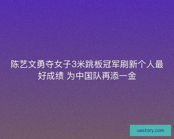 陈艺文勇夺女子3米跳板冠军刷新个人最好成绩 为中国队再添一金