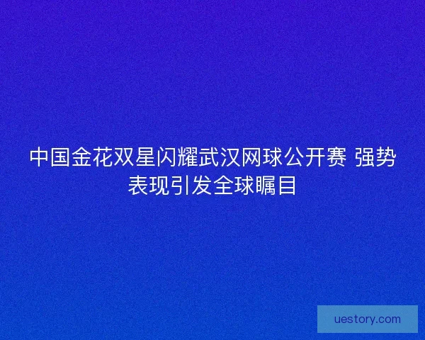 中国金花双星闪耀武汉网球公开赛 强势表现引发全球瞩目