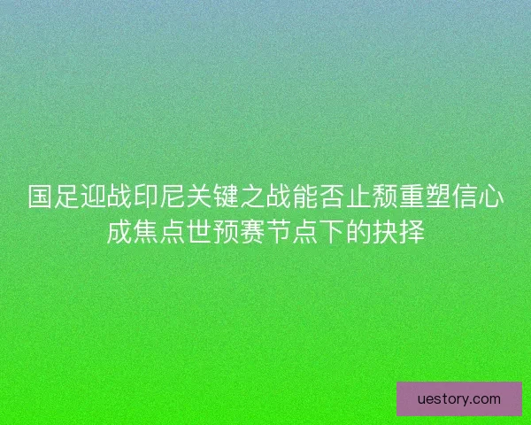 国足迎战印尼关键之战能否止颓重塑信心成焦点世预赛节点下的抉择 国足迎战印尼关键之战能否止颓重塑信心成焦点世预赛节点下的抉择