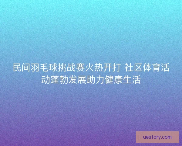 民间羽毛球挑战赛火热开打 社区体育活动蓬勃发展助力健康生活