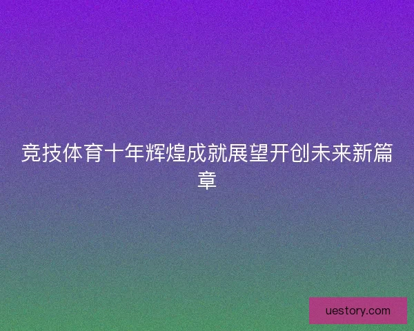 竞技体育十年辉煌成就展望开创未来新篇章 竞技体育十年辉煌成就展望开创未来新篇章