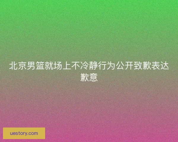 北京男篮就场上不冷静行为公开致歉表达歉意