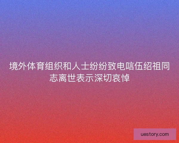 境外体育组织和人士纷纷致电唁伍绍祖同志离世表示深切哀悼